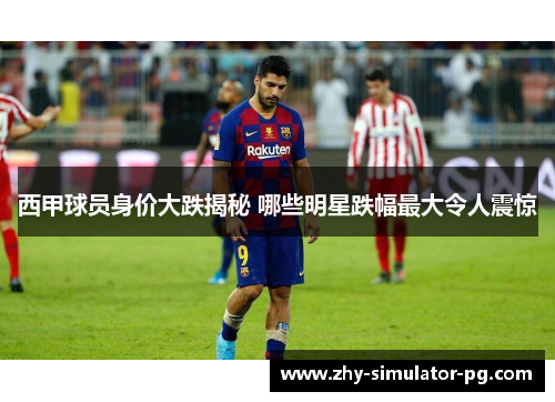 西甲球员身价大跌揭秘 哪些明星跌幅最大令人震惊 西甲球员身价大跌揭秘 哪些明星跌幅最大令人震惊