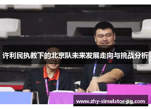 许利民执教下的北京队未来发展走向与挑战分析 许利民执教下的北京队未来发展走向与挑战分析