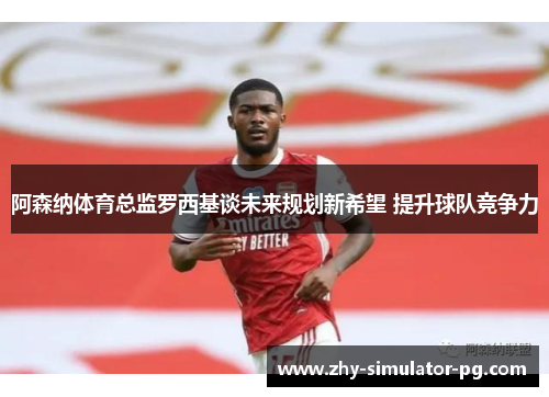 阿森纳体育总监罗西基谈未来规划新希望 提升球队竞争力 阿森纳体育总监罗西基谈未来规划新希望 提升球队竞争力