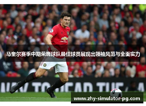 马奎尔赛季中期荣膺球队最佳球员展现出领袖风范与全面实力