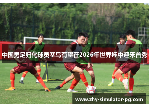 中国男足归化球员塞鸟有望在2026年世界杯中迎来首秀